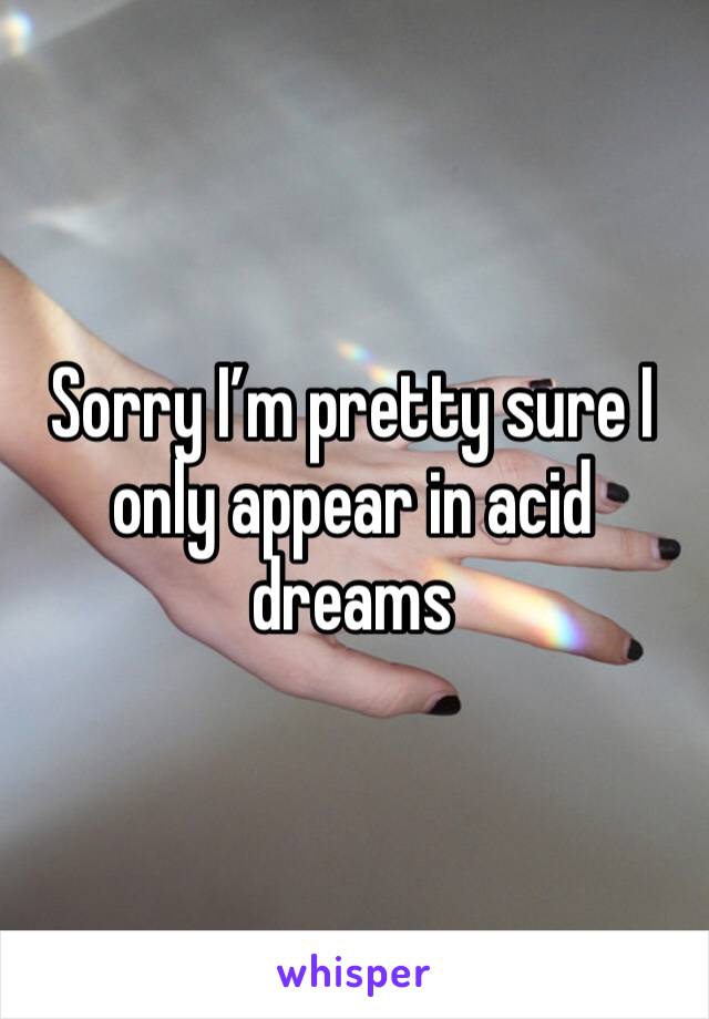 Sorry I’m pretty sure I only appear in acid dreams