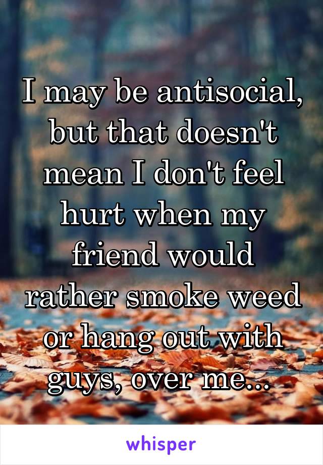 I may be antisocial, but that doesn't mean I don't feel hurt when my friend would rather smoke weed or hang out with guys, over me... 