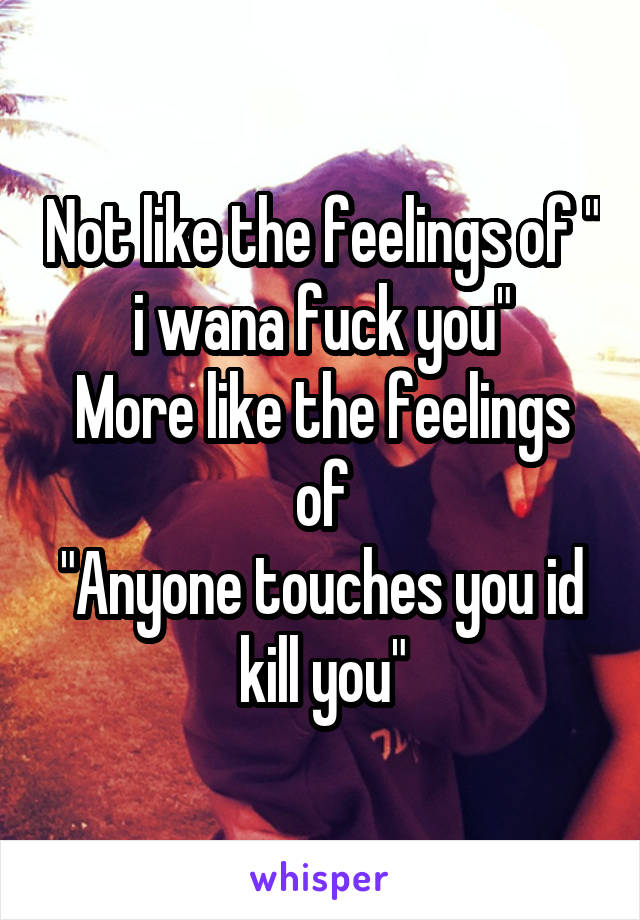 Not like the feelings of " i wana fuck you"
More like the feelings of
"Anyone touches you id kill you"