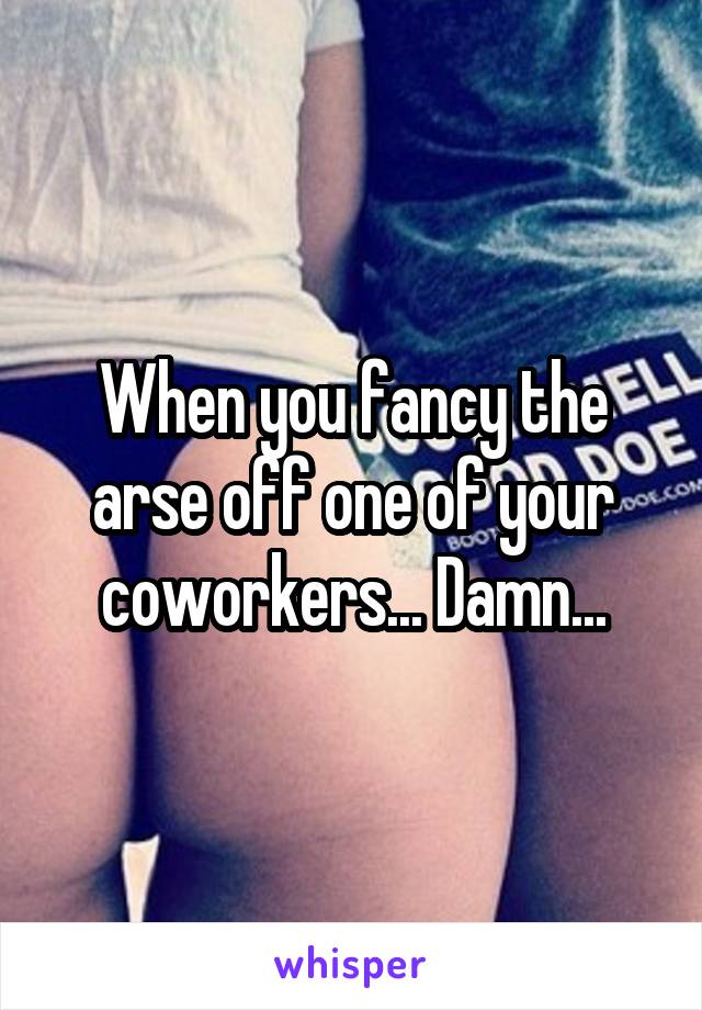 When you fancy the arse off one of your coworkers... Damn...