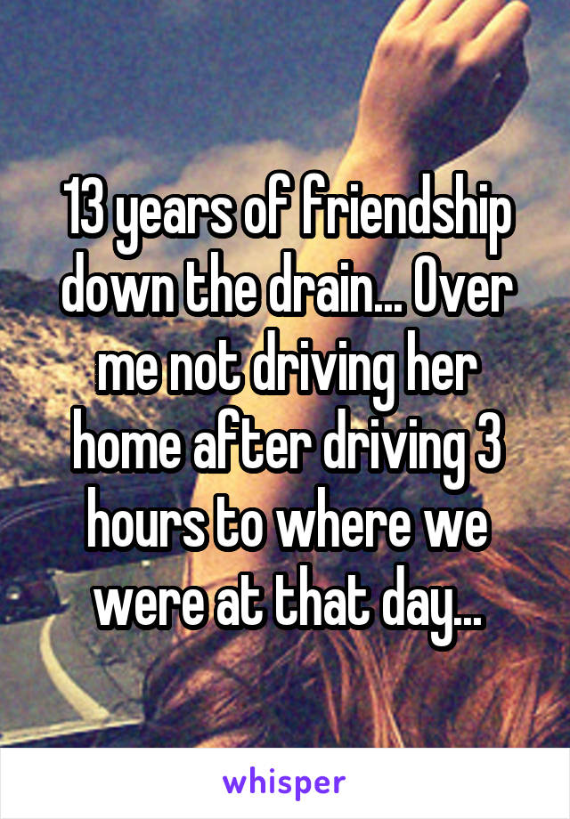 13 years of friendship down the drain... Over me not driving her home after driving 3 hours to where we were at that day...