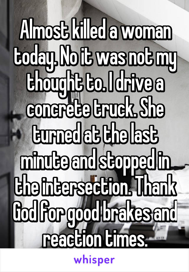 Almost killed a woman today. No it was not my thought to. I drive a concrete truck. She turned at the last minute and stopped in the intersection. Thank God for good brakes and reaction times.