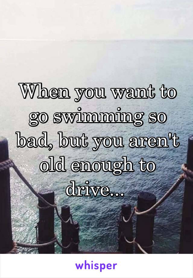 When you want to go swimming so bad, but you aren't old enough to drive... 