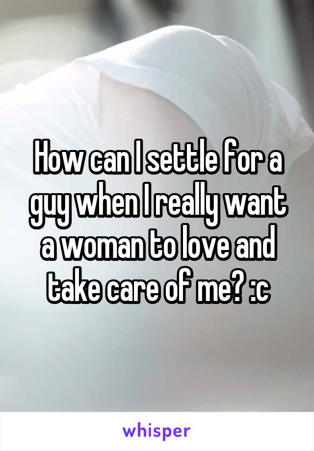 How can I settle for a guy when I really want a woman to love and take care of me? :c