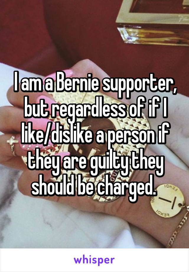 I am a Bernie supporter, but regardless of if I like/dislike a person if they are guilty they should be charged. 