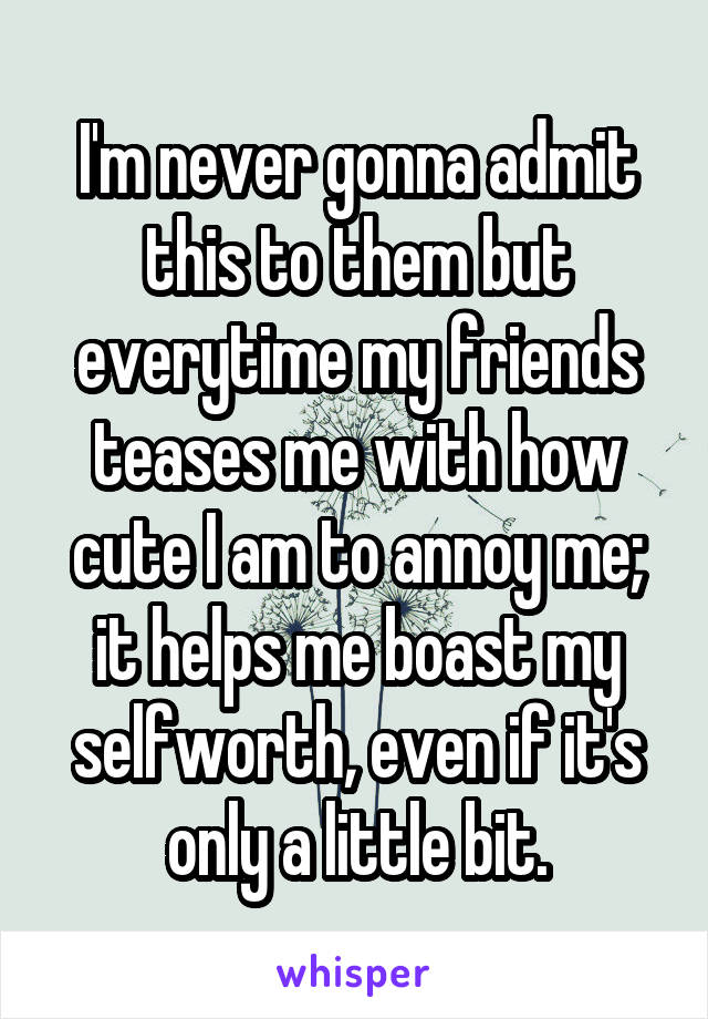 I'm never gonna admit this to them but everytime my friends teases me with how cute I am to annoy me; it helps me boast my selfworth, even if it's only a little bit.