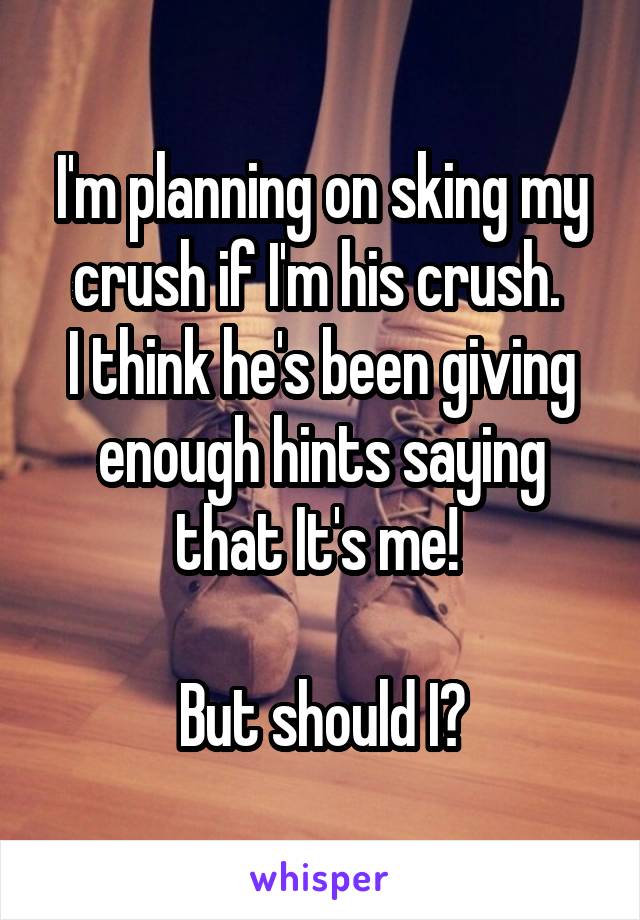 I'm planning on sking my crush if I'm his crush. 
I think he's been giving enough hints saying that It's me! 

But should I?