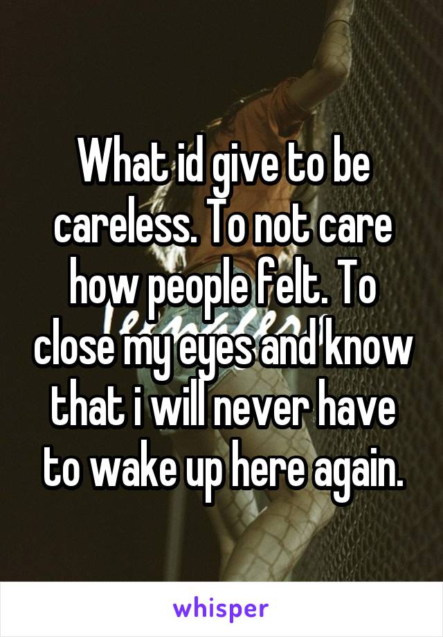 What id give to be careless. To not care how people felt. To close my eyes and know that i will never have to wake up here again.