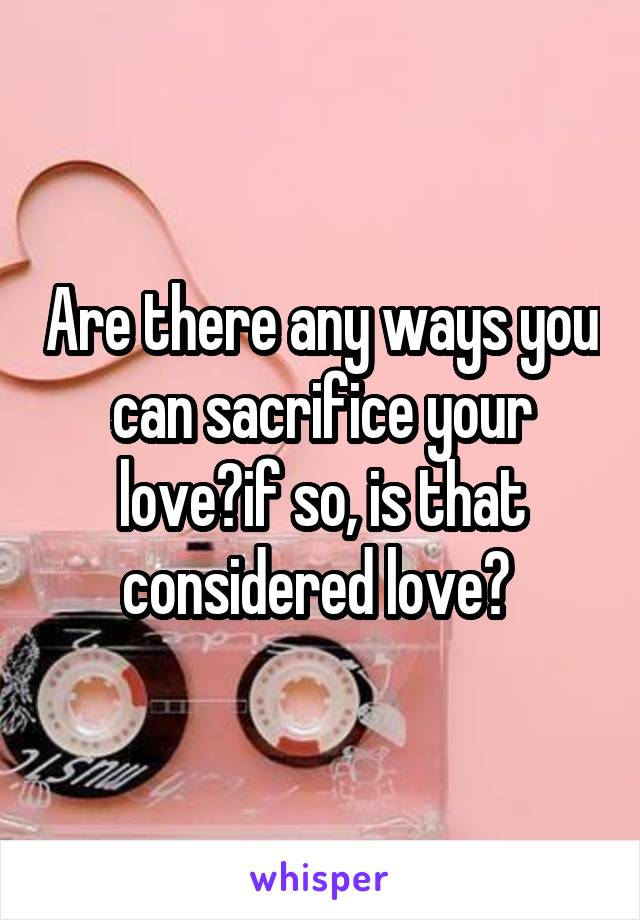 Are there any ways you can sacrifice your love?if so, is that considered love? 