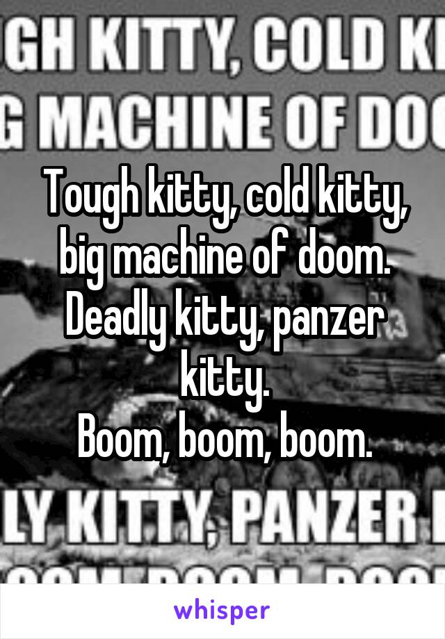 Tough kitty, cold kitty, big machine of doom.
Deadly kitty, panzer kitty.
Boom, boom, boom.