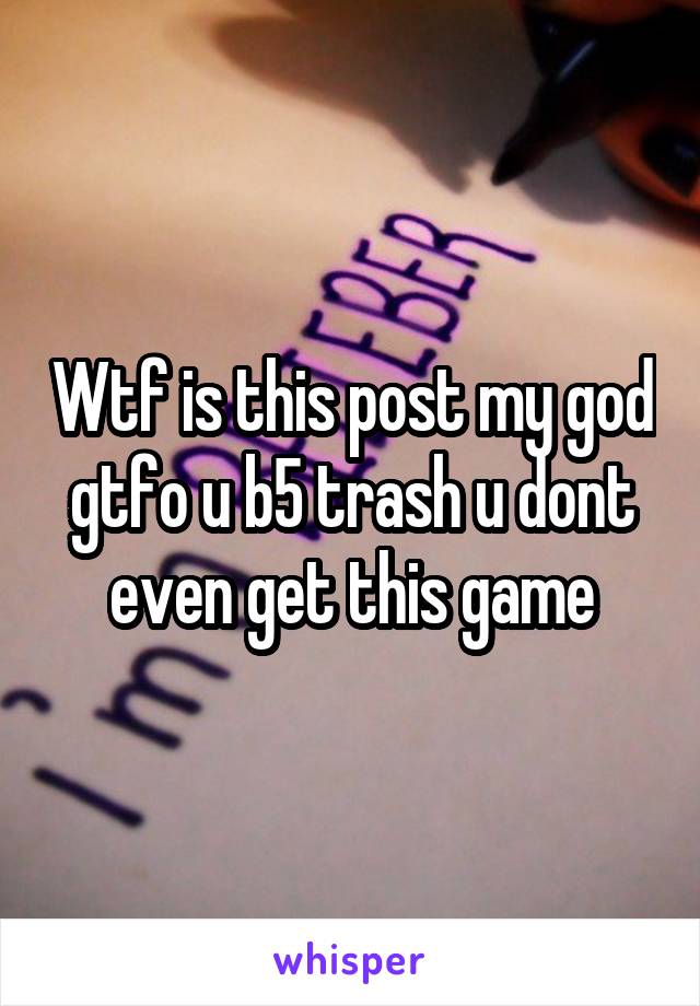 Wtf is this post my god gtfo u b5 trash u dont even get this game