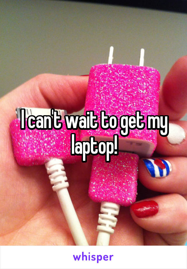 I can't wait to get my laptop!