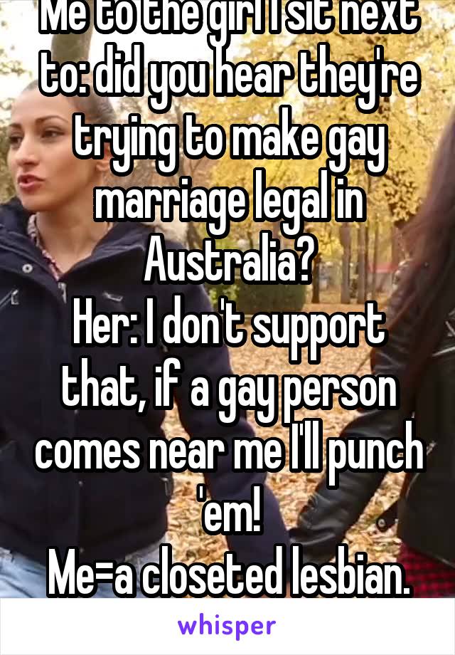 Me to the girl I sit next to: did you hear they're trying to make gay marriage legal in Australia?
Her: I don't support that, if a gay person comes near me I'll punch 'em!
Me=a closeted lesbian.
