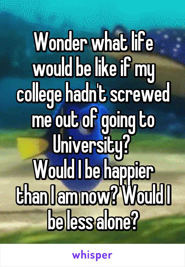 Wonder what life would be like if my college hadn't screwed me out of going to University? 
Would I be happier than I am now? Would I be less alone?