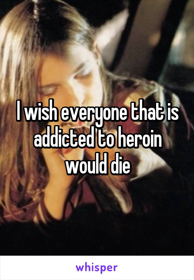 I wish everyone that is addicted to heroin would die