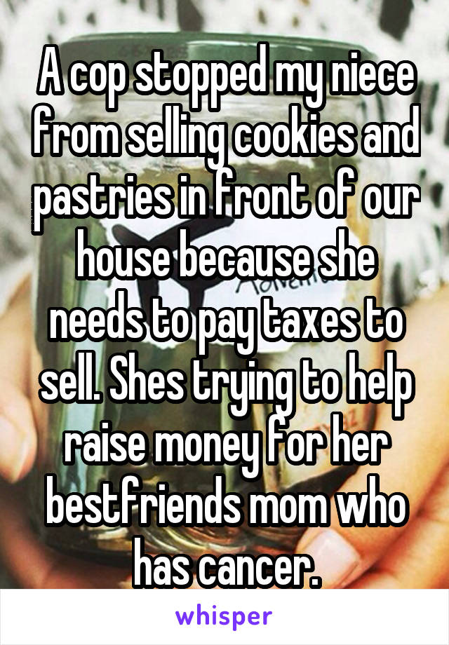 A cop stopped my niece from selling cookies and pastries in front of our house because she needs to pay taxes to sell. Shes trying to help raise money for her bestfriends mom who has cancer.