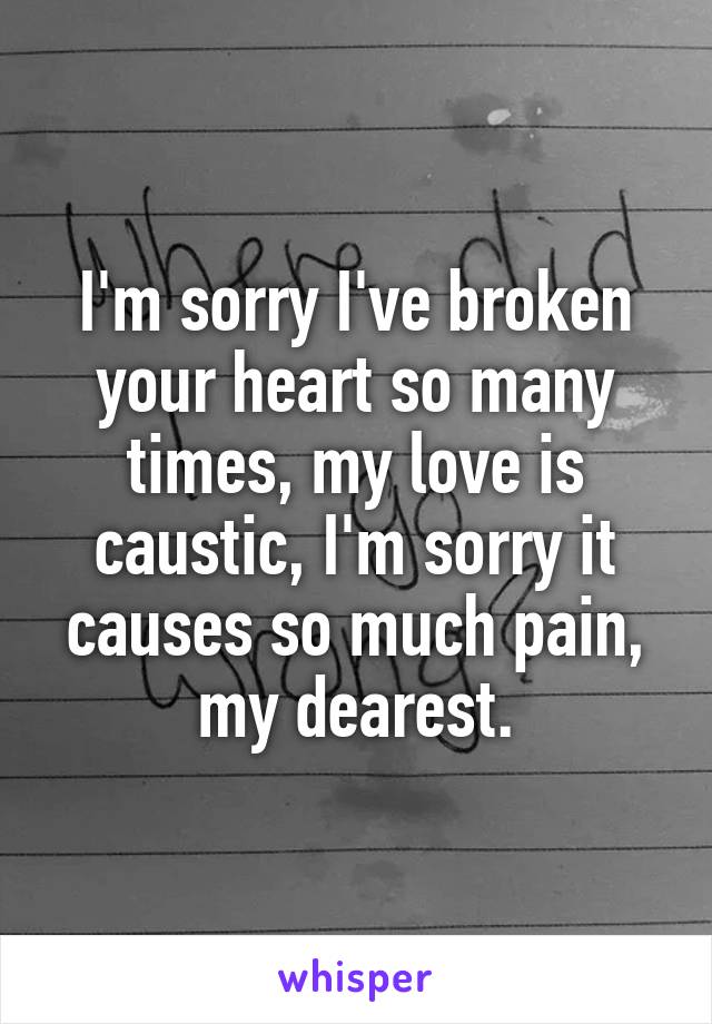 I'm sorry I've broken your heart so many times, my love is caustic, I'm sorry it causes so much pain, my dearest.