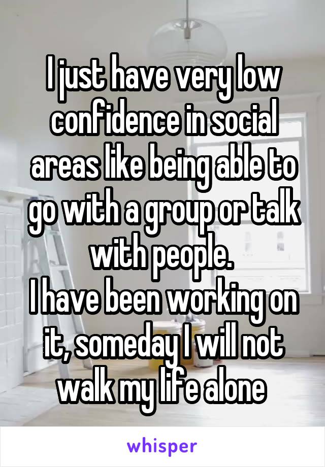 I just have very low confidence in social areas like being able to go with a group or talk with people. 
I have been working on it, someday I will not walk my life alone 