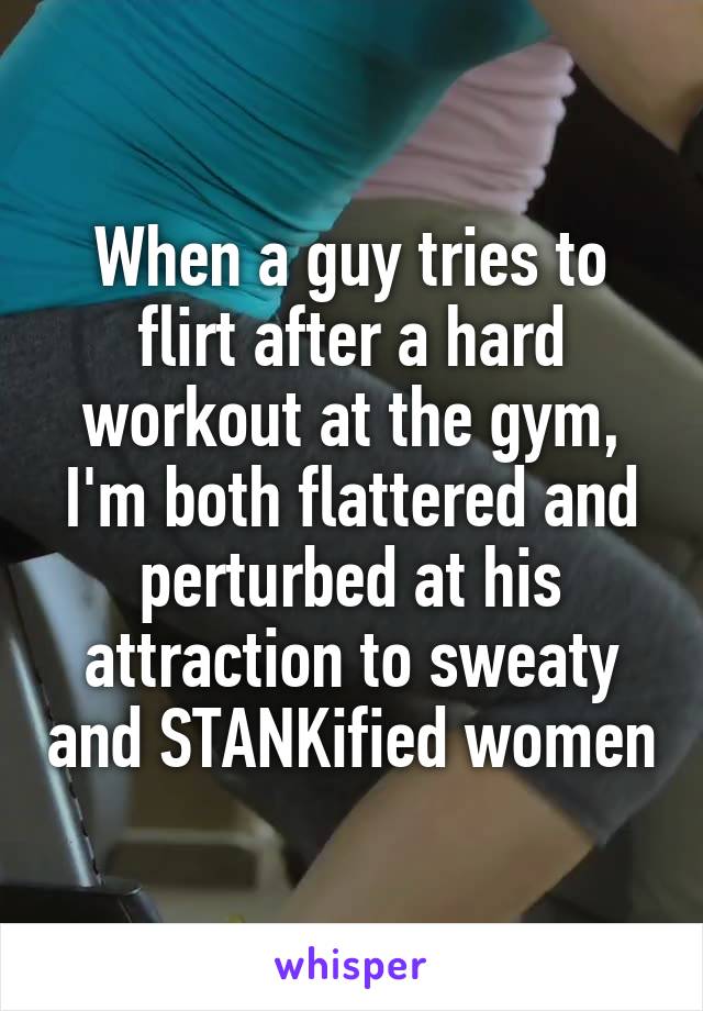 When a guy tries to flirt after a hard workout at the gym, I'm both flattered and perturbed at his attraction to sweaty and STANKified women