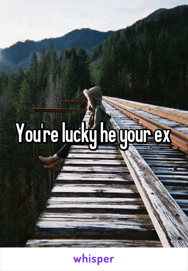 You're lucky he your ex 