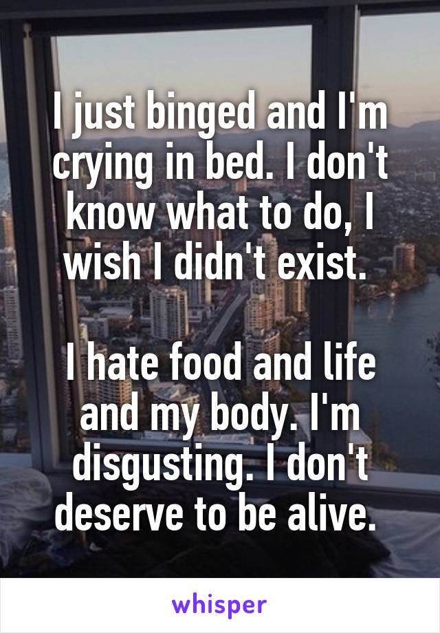 I just binged and I'm crying in bed. I don't know what to do, I wish I didn't exist. 

I hate food and life and my body. I'm disgusting. I don't deserve to be alive. 