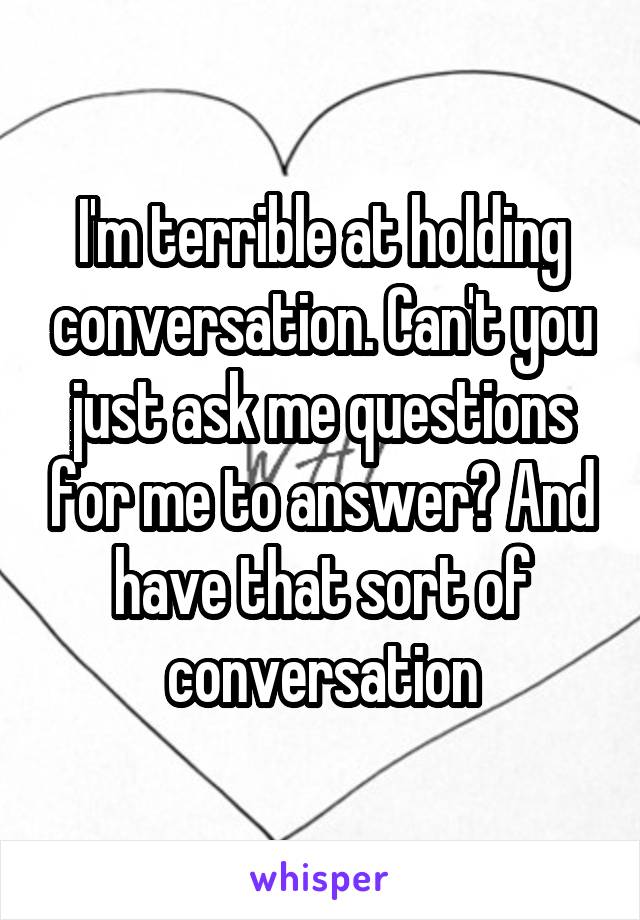 I'm terrible at holding conversation. Can't you just ask me questions for me to answer? And have that sort of conversation