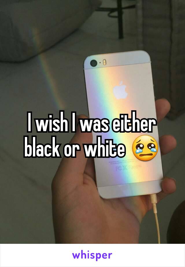 I wish I was either black or white 😢