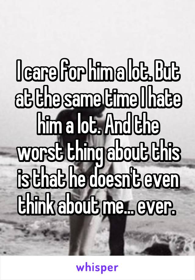 I care for him a lot. But at the same time I hate him a lot. And the worst thing about this is that he doesn't even think about me... ever. 