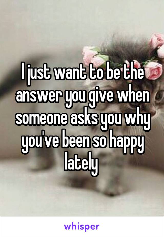 I just want to be the answer you give when someone asks you why you've been so happy lately 