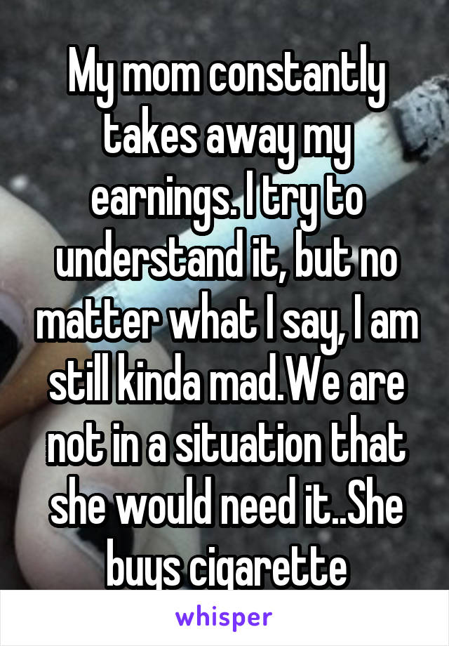 My mom constantly takes away my earnings. I try to understand it, but no matter what I say, I am still kinda mad.We are not in a situation that she would need it..She buys cigarette