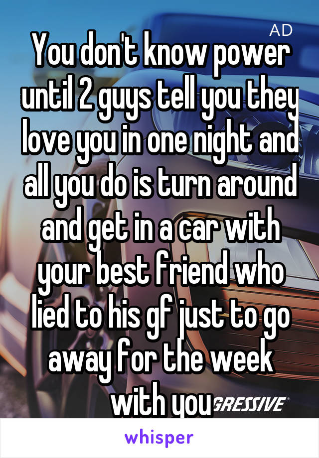 You don't know power until 2 guys tell you they love you in one night and all you do is turn around and get in a car with your best friend who lied to his gf just to go away for the week with you