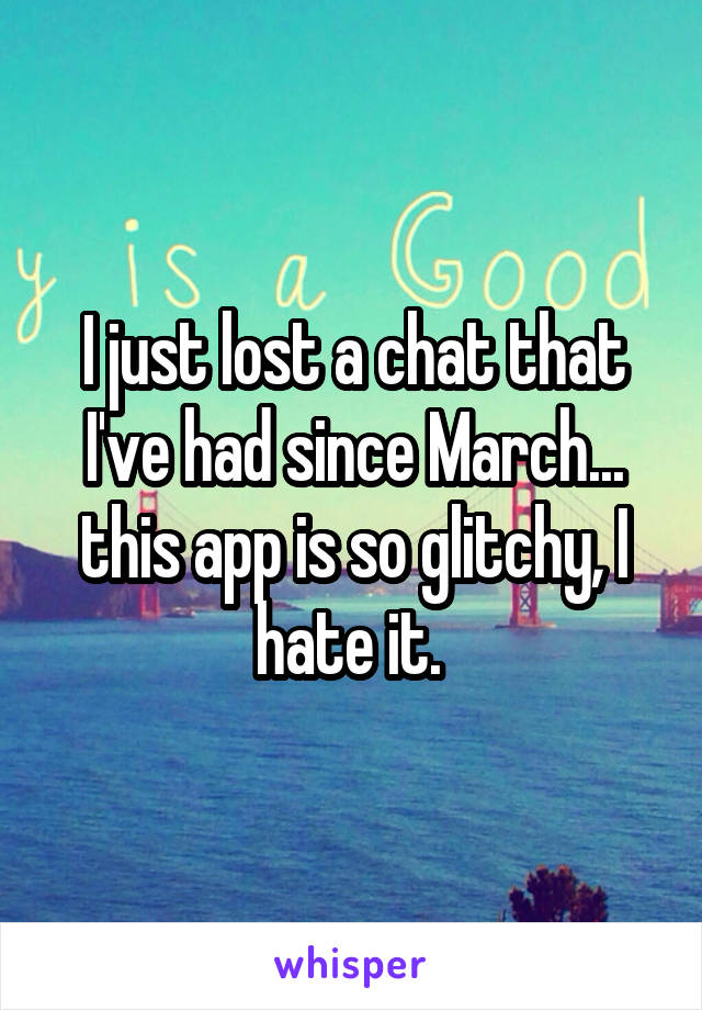 I just lost a chat that I've had since March... this app is so glitchy, I hate it. 