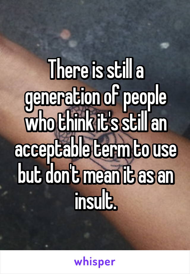There is still a generation of people who think it's still an acceptable term to use but don't mean it as an insult.
