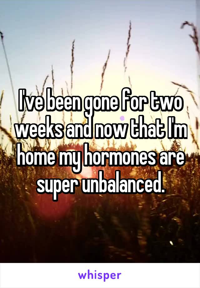 I've been gone for two weeks and now that I'm home my hormones are super unbalanced.