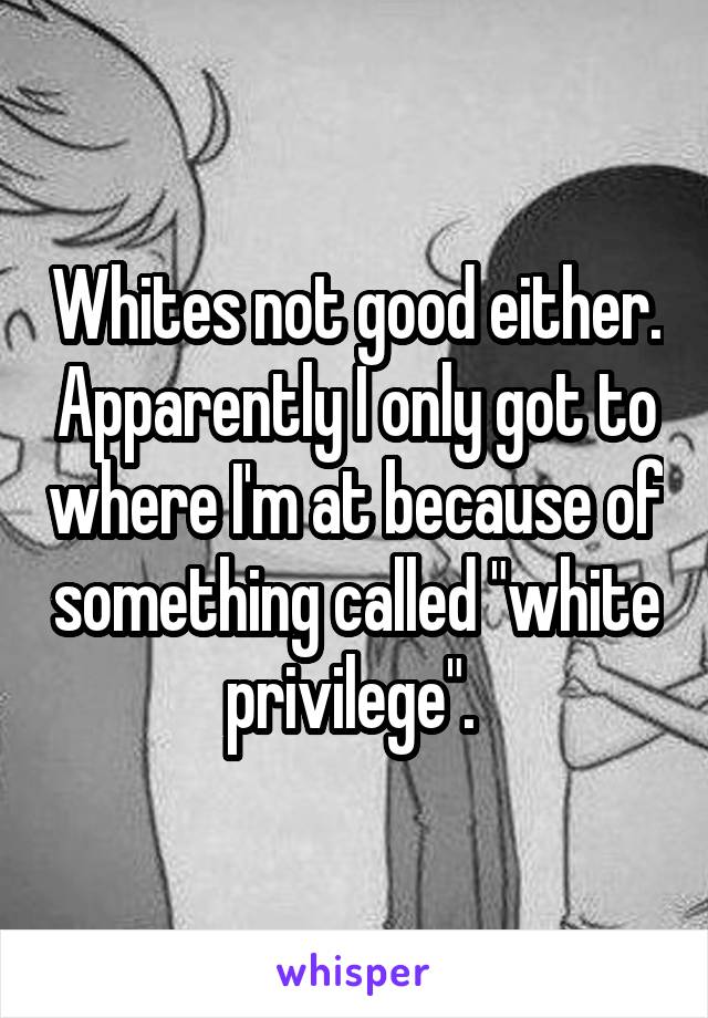 Whites not good either. Apparently I only got to where I'm at because of something called "white privilege". 