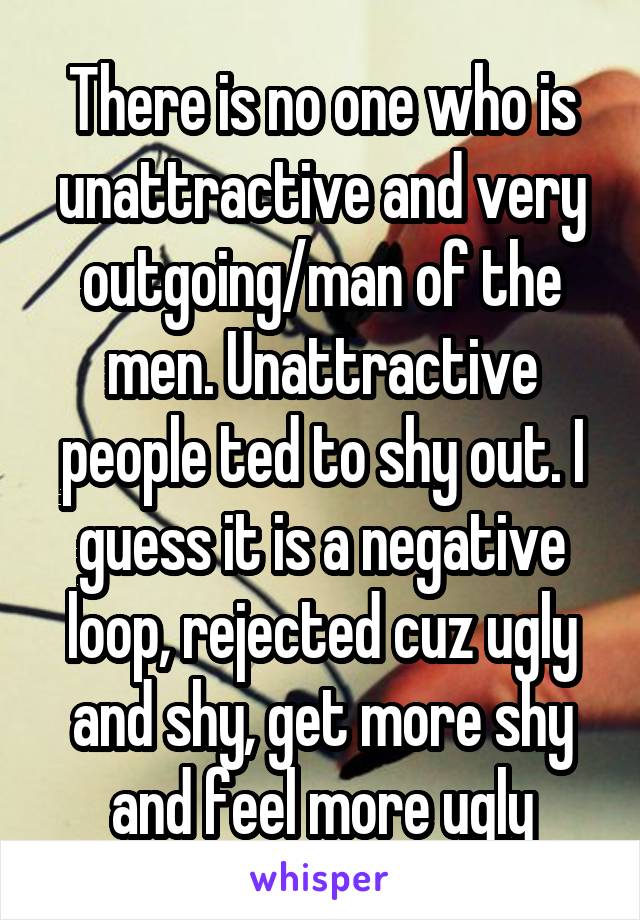    There is no one who is unattractive and very outgoing/man of the men. Unattractive people ted to shy out. I guess it is a negative loop, rejected cuz ugly and shy, get more shy and feel more ugly