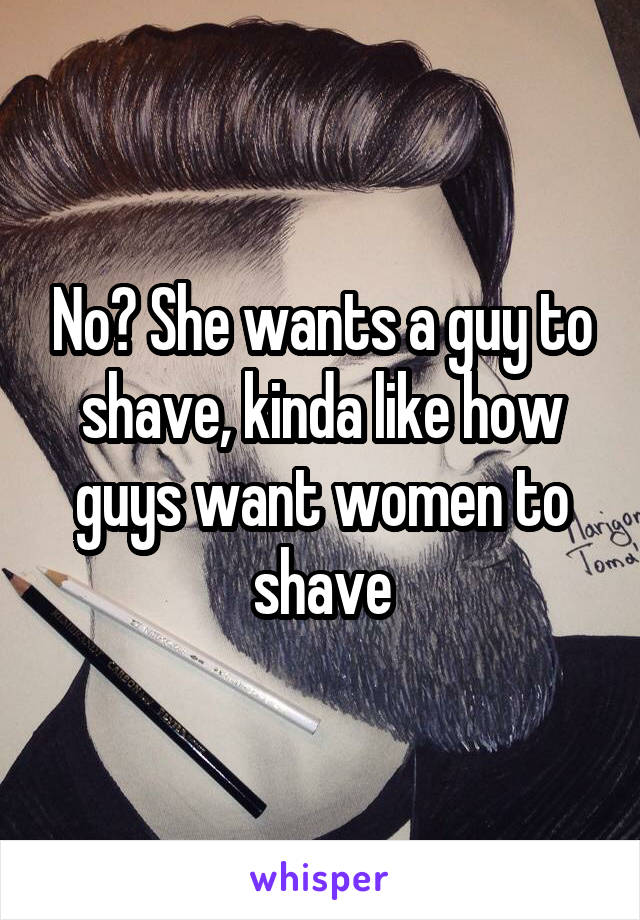 No? She wants a guy to shave, kinda like how guys want women to shave