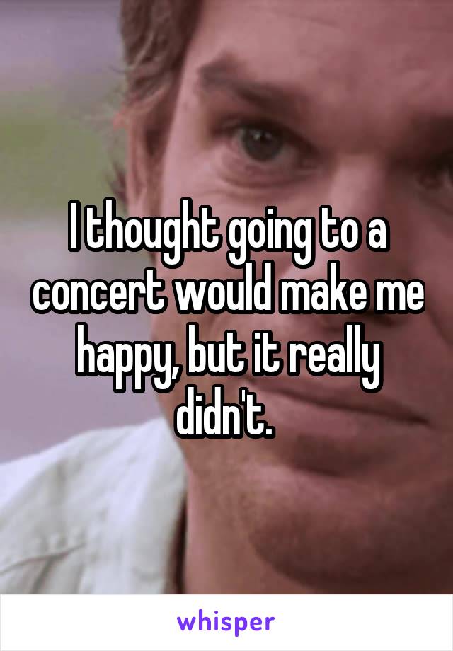 I thought going to a concert would make me happy, but it really didn't. 