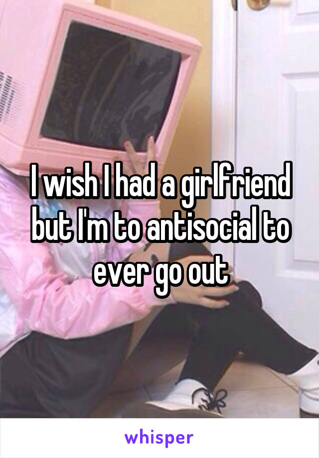 I wish I had a girlfriend but I'm to antisocial to ever go out