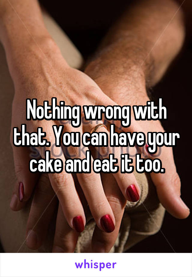 Nothing wrong with that. You can have your cake and eat it too.