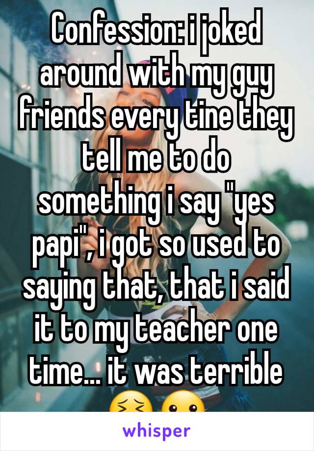 Confession: i joked around with my guy friends every tine they tell me to do something i say "yes papi", i got so used to saying that, that i said it to my teacher one time... it was terrible 😣🤐