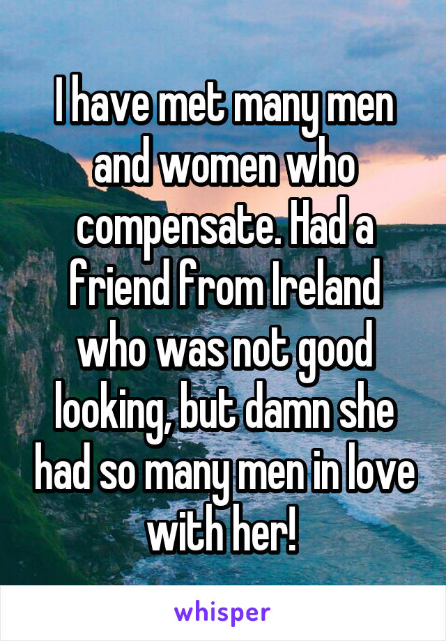 I have met many men and women who compensate. Had a friend from Ireland who was not good looking, but damn she had so many men in love with her! 