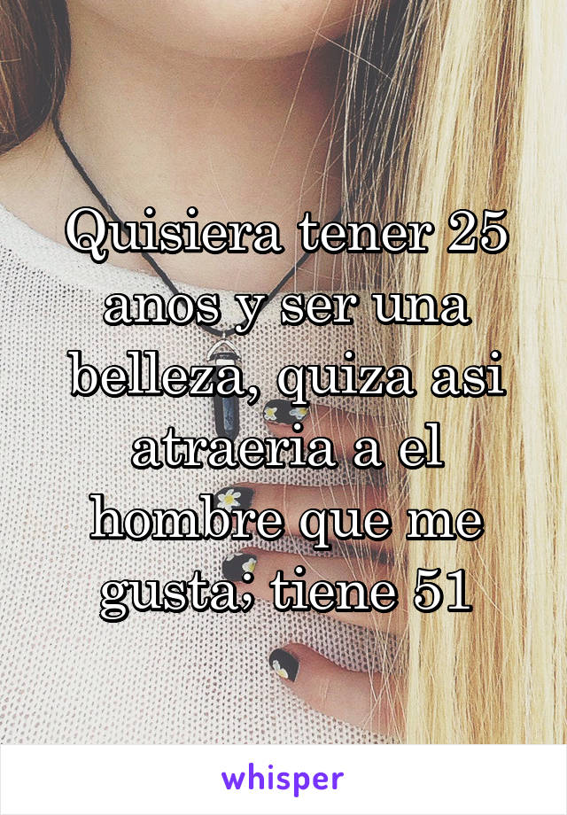 Quisiera tener 25 anos y ser una belleza, quiza asi atraeria a el hombre que me gusta; tiene 51