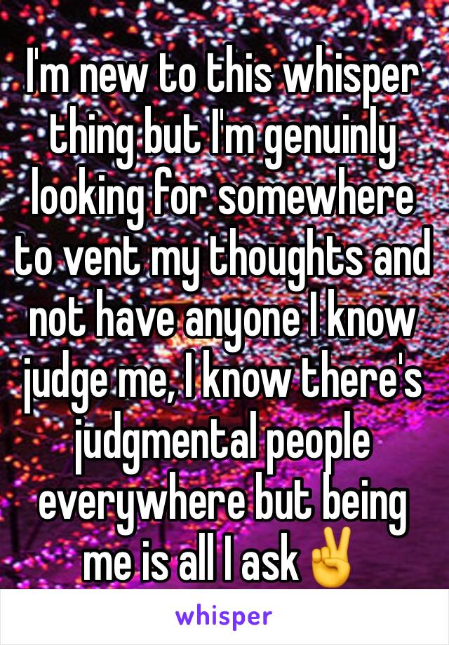 I'm new to this whisper thing but I'm genuinly looking for somewhere to vent my thoughts and not have anyone I know judge me, I know there's judgmental people everywhere but being me is all I ask✌️