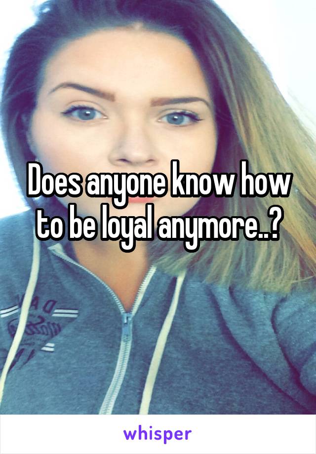 Does anyone know how to be loyal anymore..?
