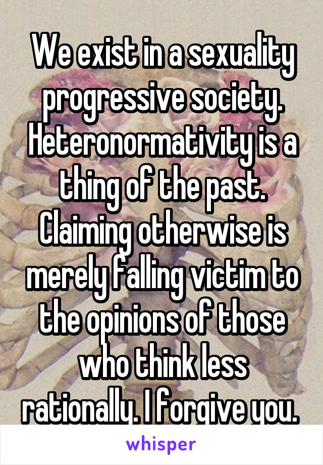 We exist in a sexuality progressive society. Heteronormativity is a thing of the past. Claiming otherwise is merely falling victim to the opinions of those who think less rationally. I forgive you. 