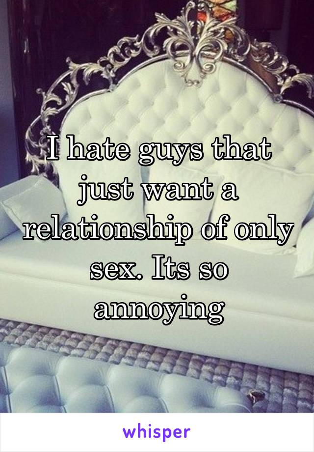 I hate guys that just want a relationship of only sex. Its so annoying