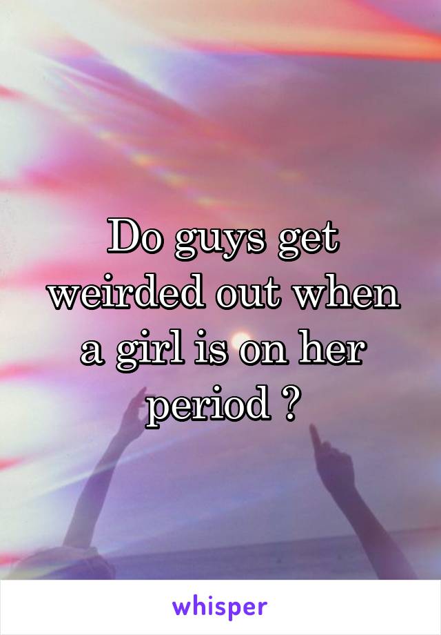 Do guys get weirded out when a girl is on her period ?