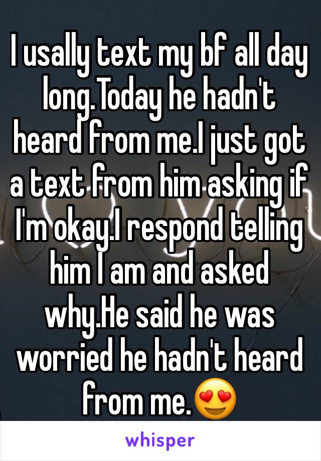 I usally text my bf all day long.Today he hadn't heard from me.I just got a text from him asking if I'm okay.I respond telling him I am and asked why.He said he was worried he hadn't heard from me.😍