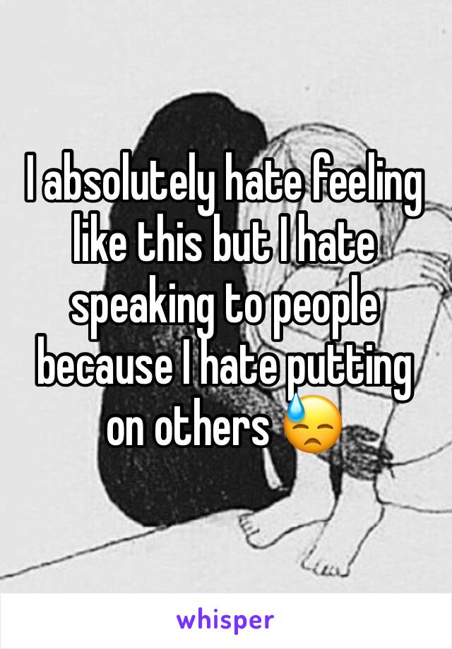 I absolutely hate feeling like this but I hate speaking to people because I hate putting on others 😓